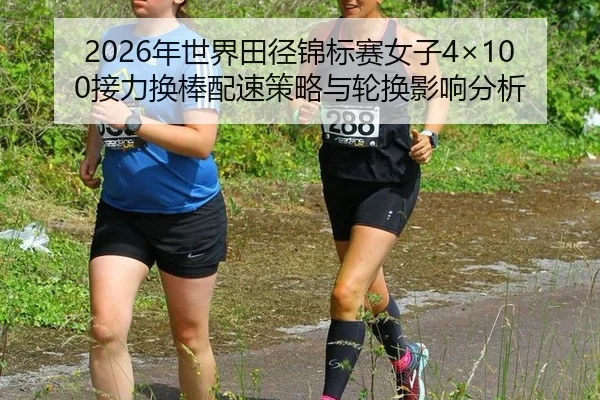 2026年世界田径锦标赛女子4×100接力换棒配速策略与轮换影响分析