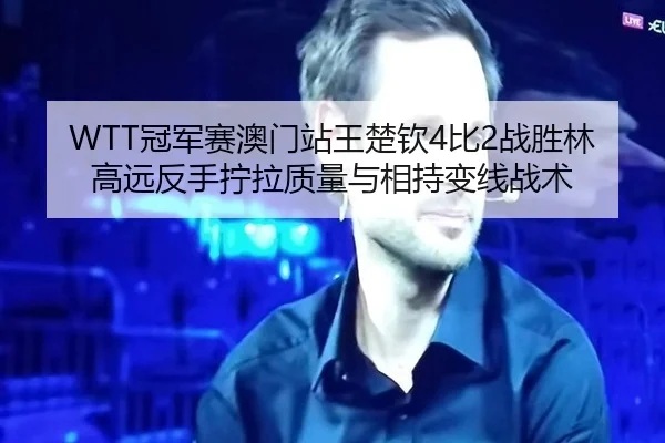 WTT冠军赛澳门站王楚钦4比2战胜林高远反手拧拉质量与相持变线战术